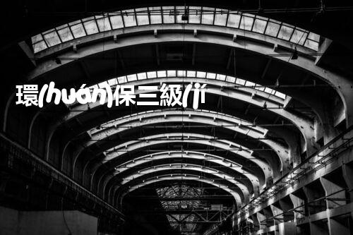 環(huán)保三級(jí)資質(zhì)，解鎖綠色工程大門(mén)！
